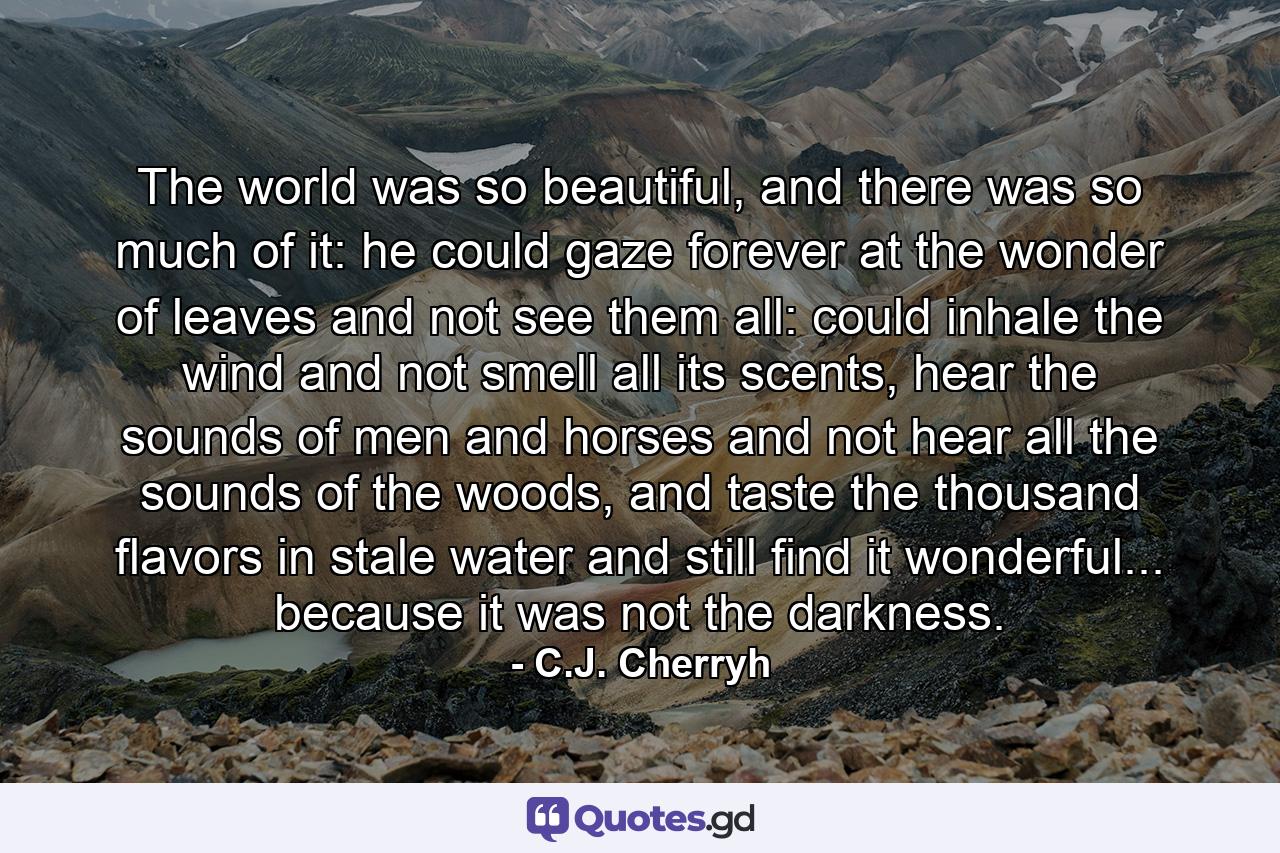 The world was so beautiful, and there was so much of it: he could gaze forever at the wonder of leaves and not see them all: could inhale the wind and not smell all its scents, hear the sounds of men and horses and not hear all the sounds of the woods, and taste the thousand flavors in stale water and still find it wonderful... because it was not the darkness. - Quote by C.J. Cherryh