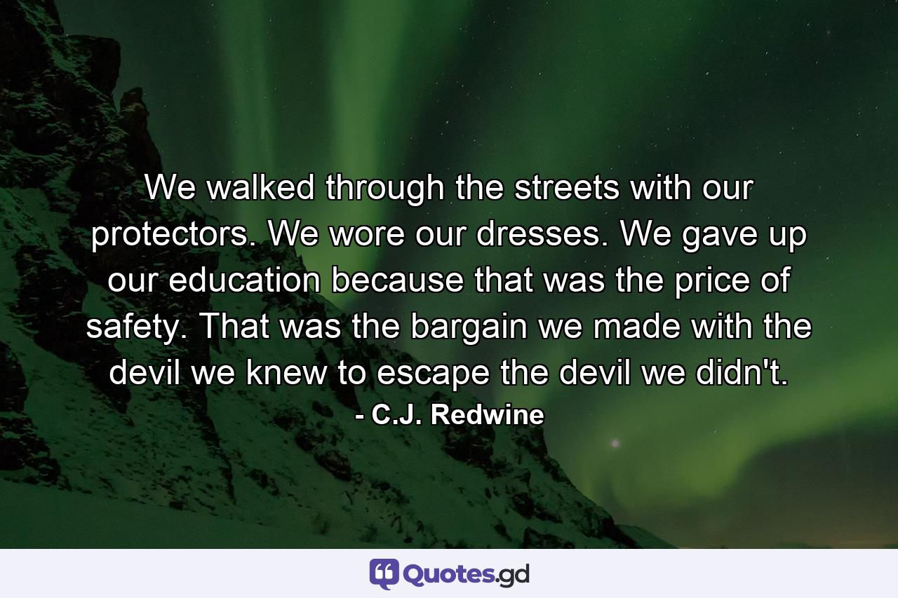 We walked through the streets with our protectors. We wore our dresses. We gave up our education because that was the price of safety. That was the bargain we made with the devil we knew to escape the devil we didn't. - Quote by C.J. Redwine