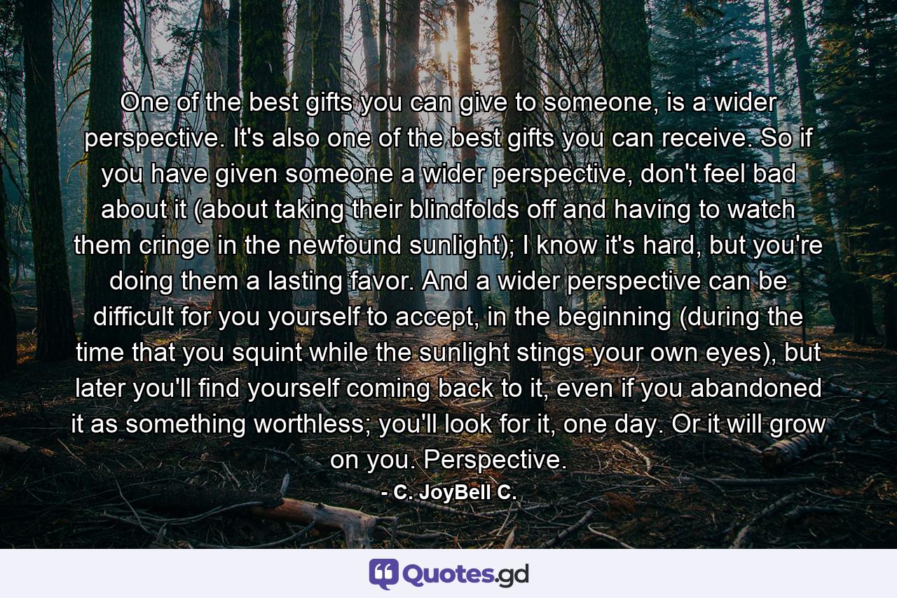 One of the best gifts you can give to someone, is a wider perspective. It's also one of the best gifts you can receive. So if you have given someone a wider perspective, don't feel bad about it (about taking their blindfolds off and having to watch them cringe in the newfound sunlight); I know it's hard, but you're doing them a lasting favor. And a wider perspective can be difficult for you yourself to accept, in the beginning (during the time that you squint while the sunlight stings your own eyes), but later you'll find yourself coming back to it, even if you abandoned it as something worthless; you'll look for it, one day. Or it will grow on you. Perspective. - Quote by C. JoyBell C.