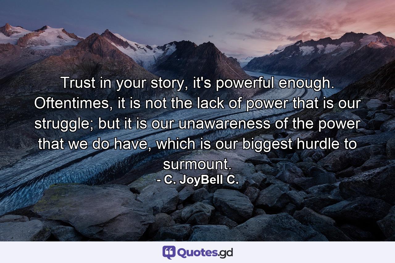 Trust in your story, it's powerful enough. Oftentimes, it is not the lack of power that is our struggle; but it is our unawareness of the power that we do have, which is our biggest hurdle to surmount. - Quote by C. JoyBell C.