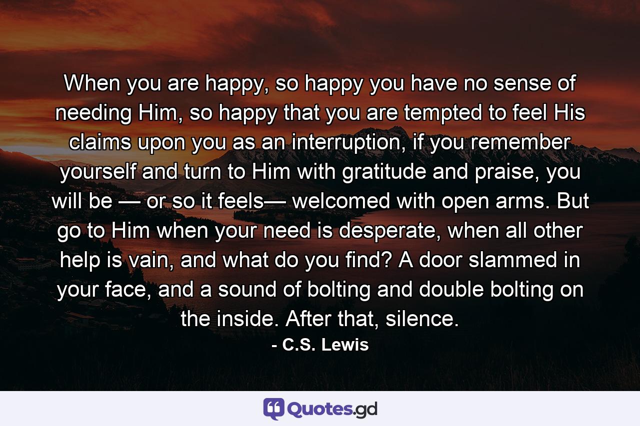 When you are happy, so happy you have no sense of needing Him, so happy that you are tempted to feel His claims upon you as an interruption, if you remember yourself and turn to Him with gratitude and praise, you will be — or so it feels— welcomed with open arms. But go to Him when your need is desperate, when all other help is vain, and what do you find? A door slammed in your face, and a sound of bolting and double bolting on the inside. After that, silence. - Quote by C.S. Lewis