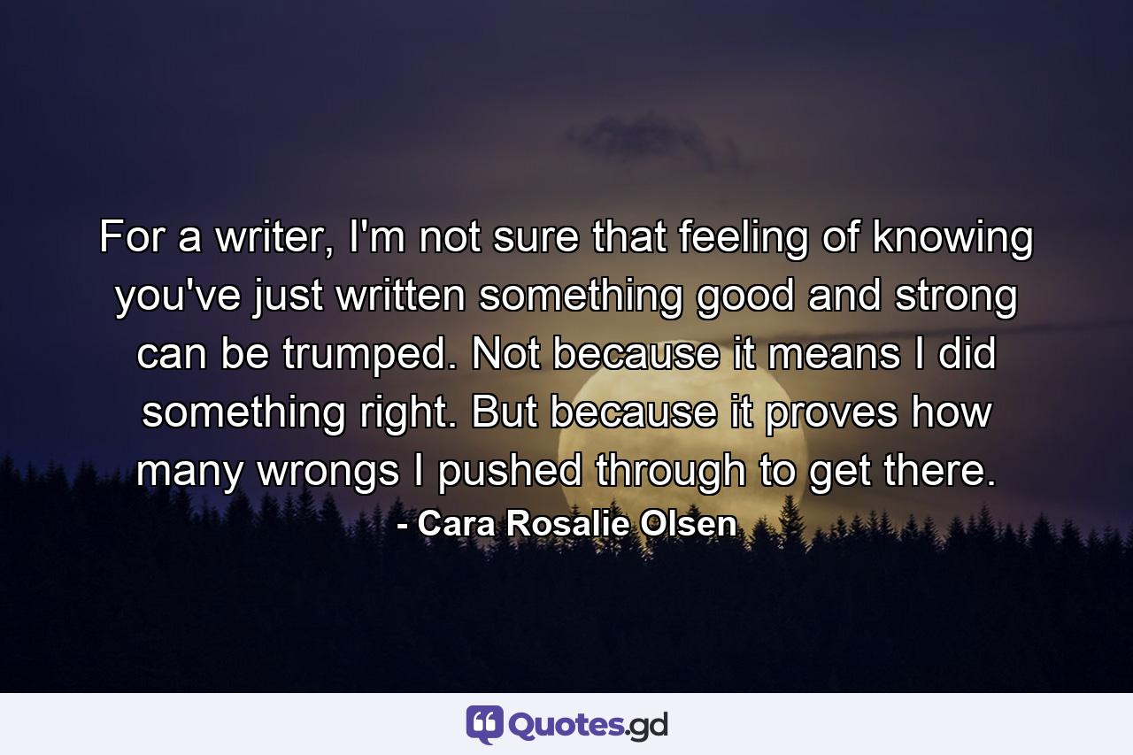 For a writer, I'm not sure that feeling of knowing you've just written something good and strong can be trumped. Not because it means I did something right. But because it proves how many wrongs I pushed through to get there. - Quote by Cara Rosalie Olsen