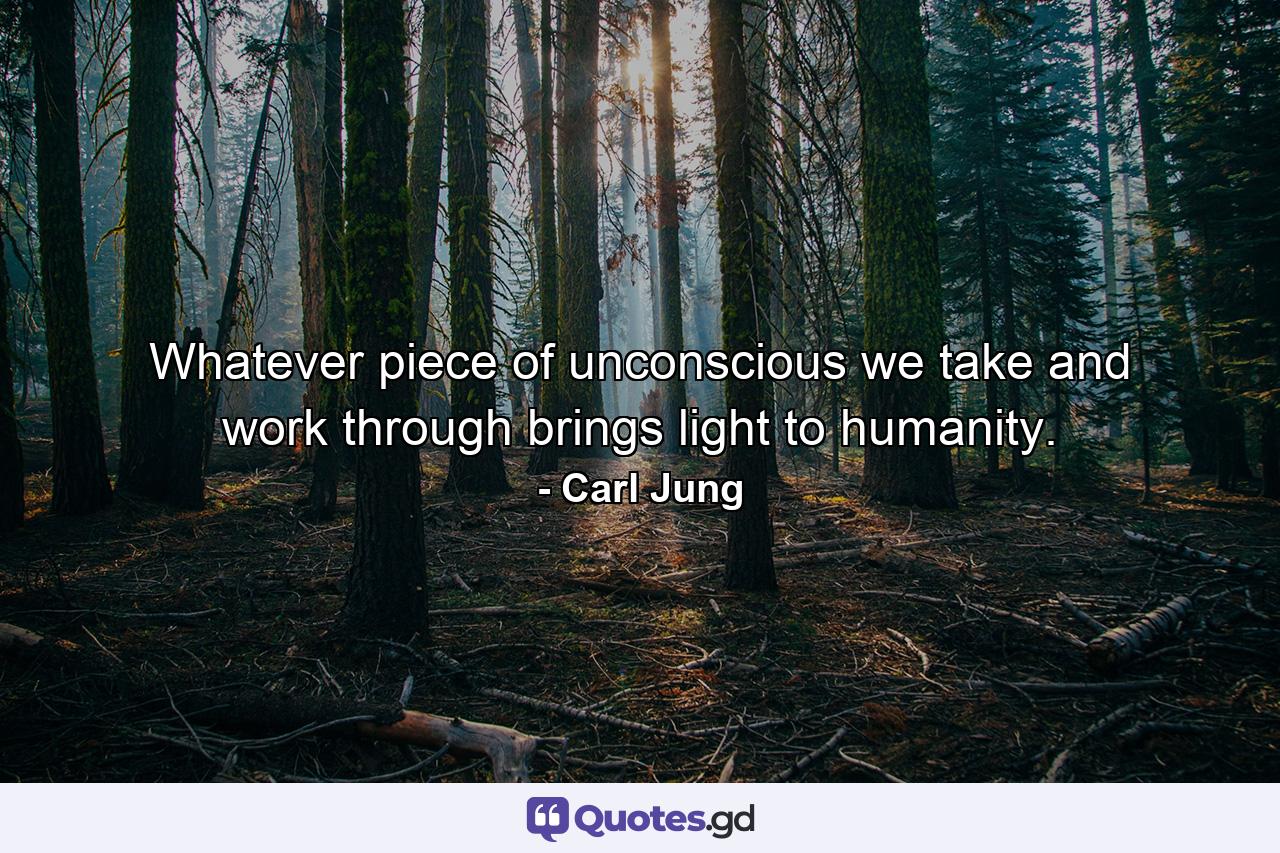 Whatever piece of unconscious we take and work through brings light to humanity. - Quote by Carl Jung