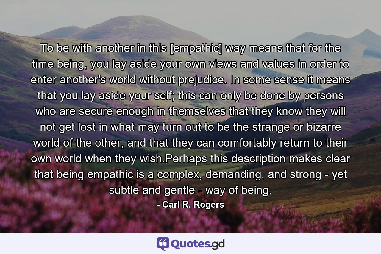 To be with another in this [empathic] way means that for the time being, you lay aside your own views and values in order to enter another's world without prejudice. In some sense it means that you lay aside your self; this can only be done by persons who are secure enough in themselves that they know they will not get lost in what may turn out to be the strange or bizarre world of the other, and that they can comfortably return to their own world when they wish.Perhaps this description makes clear that being empathic is a complex, demanding, and strong - yet subtle and gentle - way of being. - Quote by Carl R. Rogers