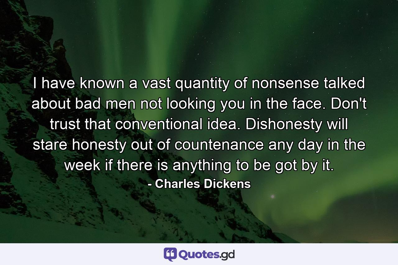 I have known a vast quantity of nonsense talked about bad men not looking you in the face. Don't trust that conventional idea. Dishonesty will stare honesty out of countenance  any day in the week  if there is anything to be got by it. - Quote by Charles Dickens