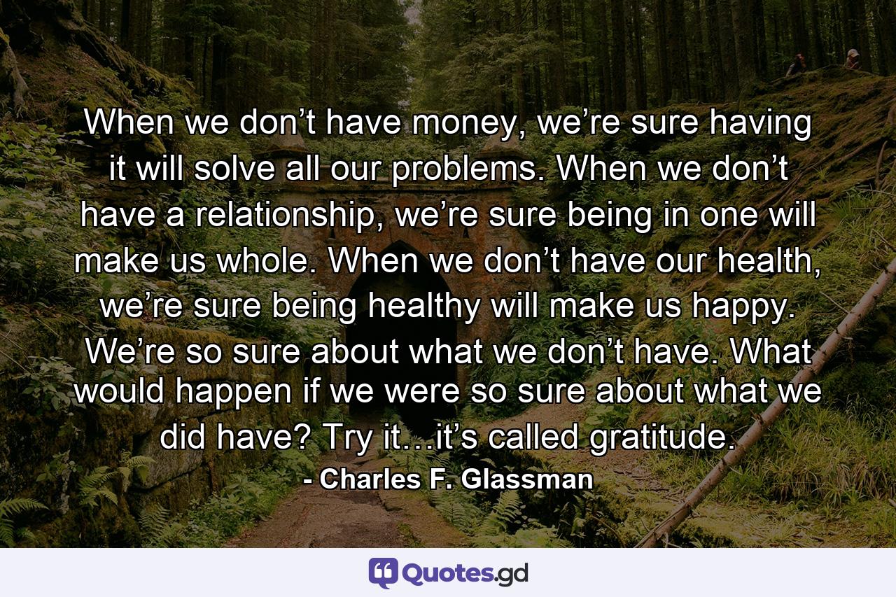 When we don’t have money, we’re sure having it will solve all our problems. When we don’t have a relationship, we’re sure being in one will make us whole. When we don’t have our health, we’re sure being healthy will make us happy. We’re so sure about what we don’t have. What would happen if we were so sure about what we did have? Try it…it’s called gratitude. - Quote by Charles F. Glassman