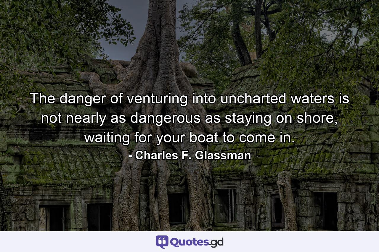 The danger of venturing into uncharted waters is not nearly as dangerous as staying on shore, waiting for your boat to come in. - Quote by Charles F. Glassman