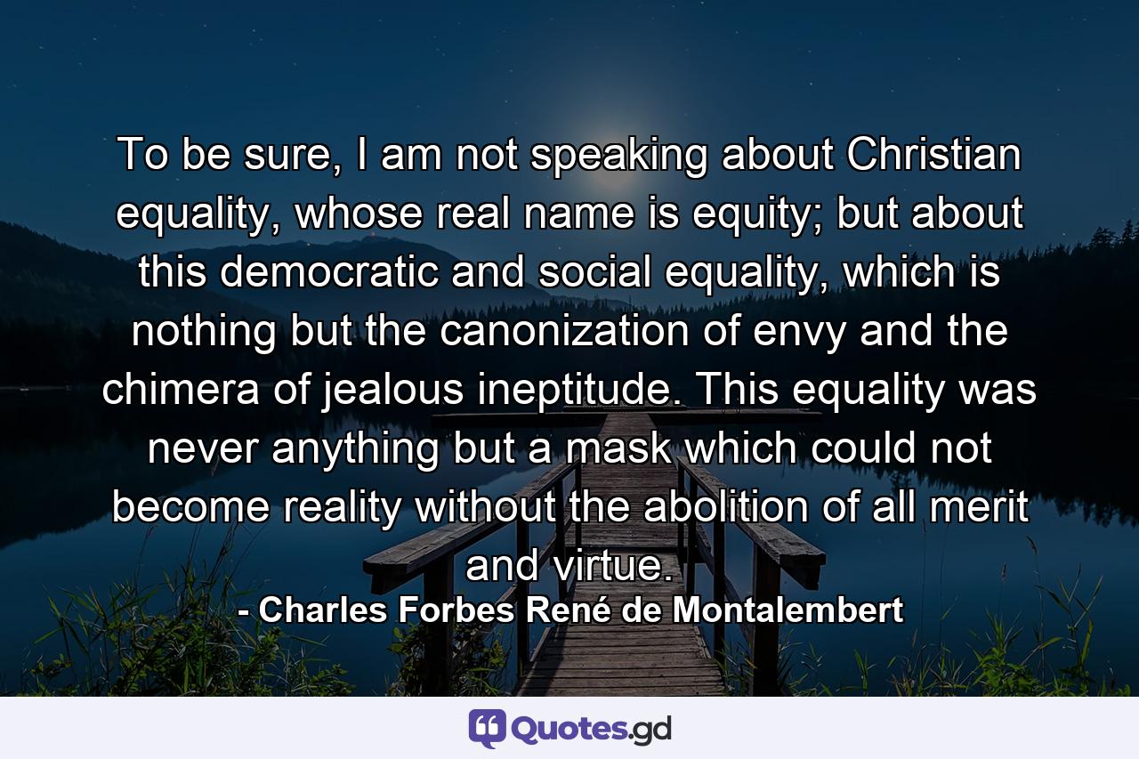 To be sure, I am not speaking about Christian equality, whose real name is equity; but about this democratic and social equality, which is nothing but the canonization of envy and the chimera of jealous ineptitude. This equality was never anything but a mask which could not become reality without the abolition of all merit and virtue. - Quote by Charles Forbes René de Montalembert