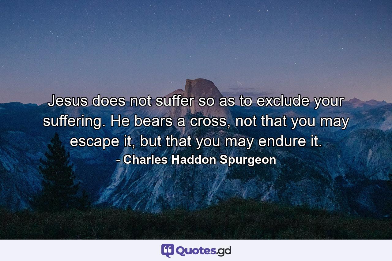 Jesus does not suffer so as to exclude your suffering. He bears a cross, not that you may escape it, but that you may endure it. - Quote by Charles Haddon Spurgeon