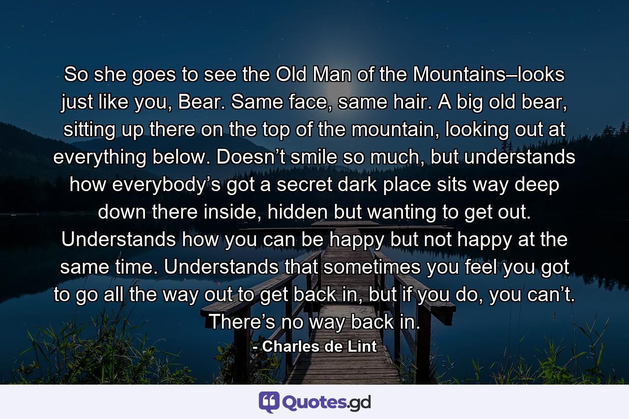 So she goes to see the Old Man of the Mountains–looks just like you, Bear. Same face, same hair. A big old bear, sitting up there on the top of the mountain, looking out at everything below. Doesn’t smile so much, but understands how everybody’s got a secret dark place sits way deep down there inside, hidden but wanting to get out. Understands how you can be happy but not happy at the same time. Understands that sometimes you feel you got to go all the way out to get back in, but if you do, you can’t. There’s no way back in. - Quote by Charles de Lint