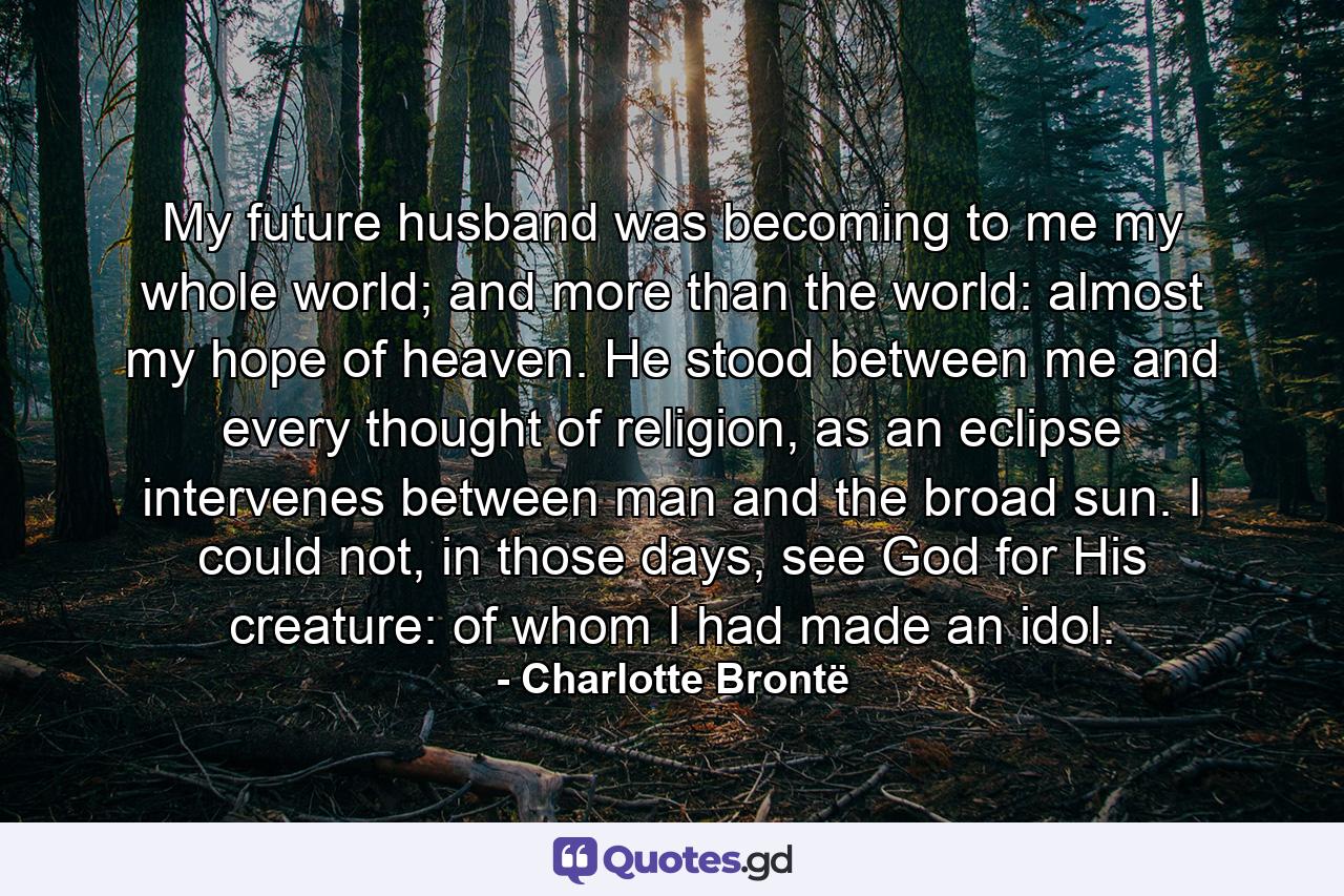 My future husband was becoming to me my whole world; and more than the world: almost my hope of heaven. He stood between me and every thought of religion, as an eclipse intervenes between man and the broad sun. I could not, in those days, see God for His creature: of whom I had made an idol. - Quote by Charlotte Brontë