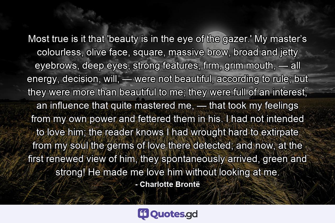 Most true is it that 'beauty is in the eye of the gazer.' My master’s colourless, olive face, square, massive brow, broad and jetty eyebrows, deep eyes, strong features, firm, grim mouth, — all energy, decision, will, — were not beautiful, according to rule; but they were more than beautiful to me; they were full of an interest, an influence that quite mastered me, — that took my feelings from my own power and fettered them in his. I had not intended to love him; the reader knows I had wrought hard to extirpate from my soul the germs of love there detected; and now, at the first renewed view of him, they spontaneously arrived, green and strong! He made me love him without looking at me. - Quote by Charlotte Brontë