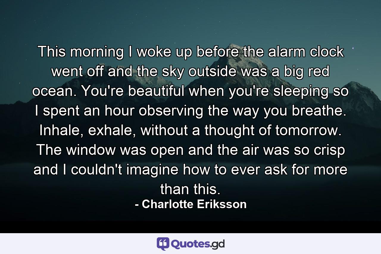 This morning I woke up before the alarm clock went off and the sky outside was a big red ocean. You're beautiful when you're sleeping so I spent an hour observing the way you breathe. Inhale, exhale, without a thought of tomorrow. The window was open and the air was so crisp and I couldn't imagine how to ever ask for more than this. - Quote by Charlotte Eriksson