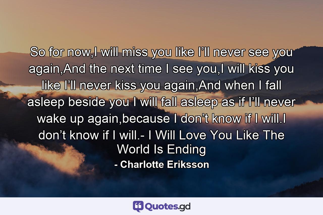 So for now,I will miss you like I’ll never see you again,And the next time I see you,I will kiss you like I’ll never kiss you again,And when I fall asleep beside you I will fall asleep as if I’ll never wake up again,because I don’t know if I will.I don’t know if I will.- I Will Love You Like The World Is Ending - Quote by Charlotte Eriksson