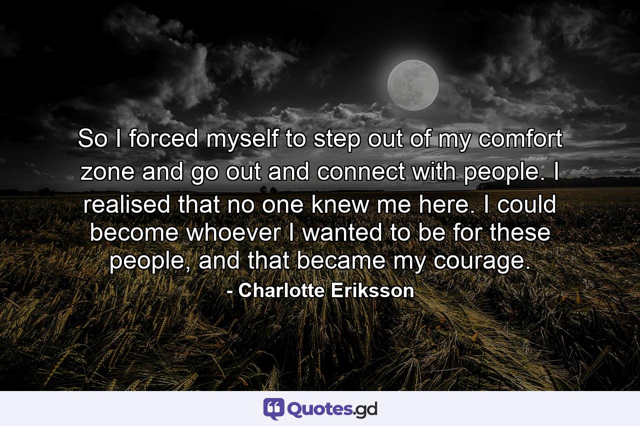 So I forced myself to step out of my comfort zone and go out and connect with people. I realised that no one knew me here. I could become whoever I wanted to be for these people, and that became my courage. - Quote by Charlotte Eriksson