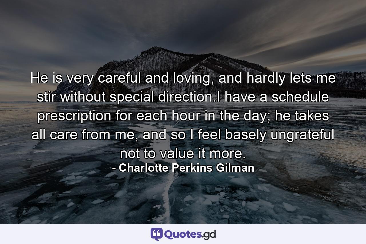 He is very careful and loving, and hardly lets me stir without special direction.I have a schedule prescription for each hour in the day; he takes all care from me, and so I feel basely ungrateful not to value it more. - Quote by Charlotte Perkins Gilman