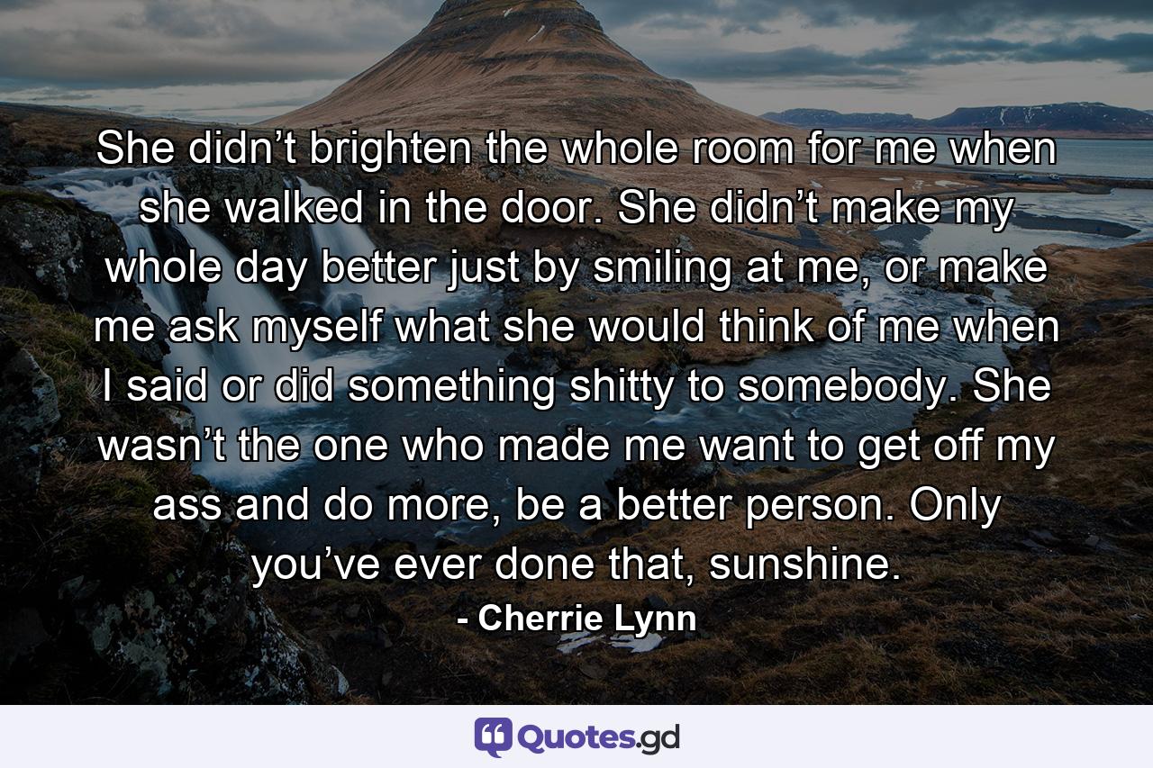 She didn’t brighten the whole room for me when she walked in the door. She didn’t make my whole day better just by smiling at me, or make me ask myself what she would think of me when I said or did something shitty to somebody. She wasn’t the one who made me want to get off my ass and do more, be a better person. Only you’ve ever done that, sunshine. - Quote by Cherrie Lynn