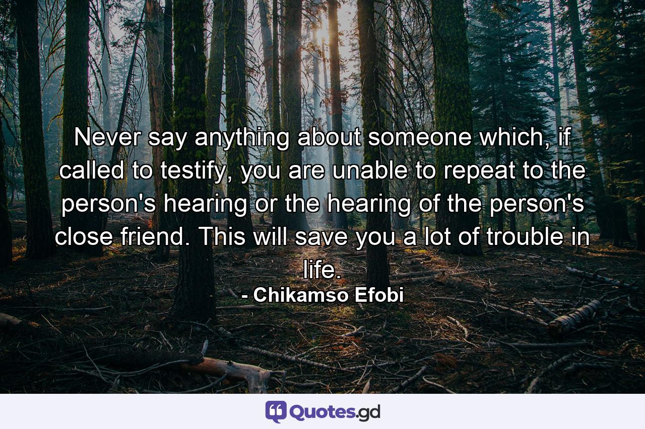 Never say anything about someone which, if called to testify, you are unable to repeat to the person's hearing or the hearing of the person's close friend. This will save you a lot of trouble in life. - Quote by Chikamso Efobi