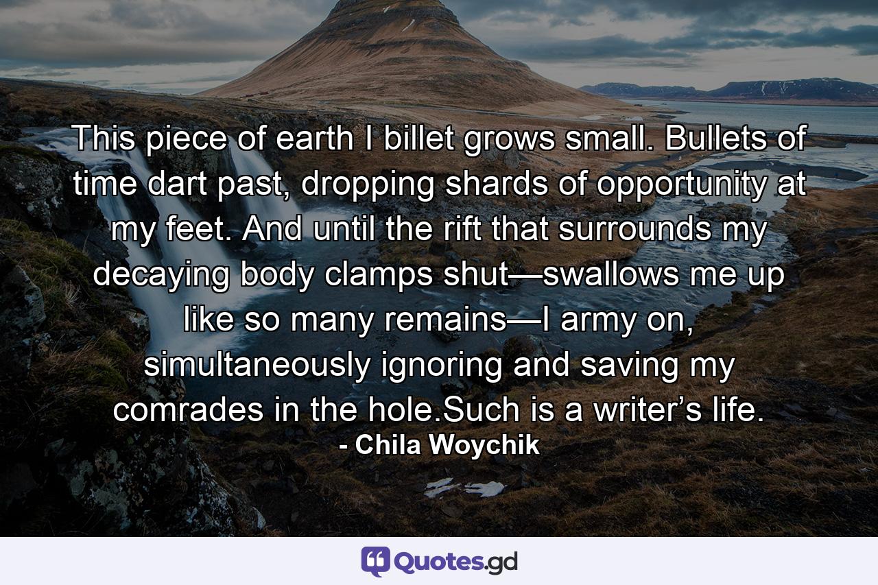 This piece of earth I billet grows small. Bullets of time dart past, dropping shards of opportunity at my feet. And until the rift that surrounds my decaying body clamps shut—swallows me up like so many remains—I army on, simultaneously ignoring and saving my comrades in the hole.Such is a writer’s life. - Quote by Chila Woychik