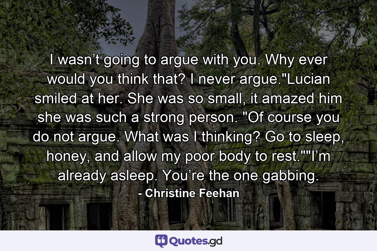 I wasn’t going to argue with you. Why ever would you think that? I never argue.