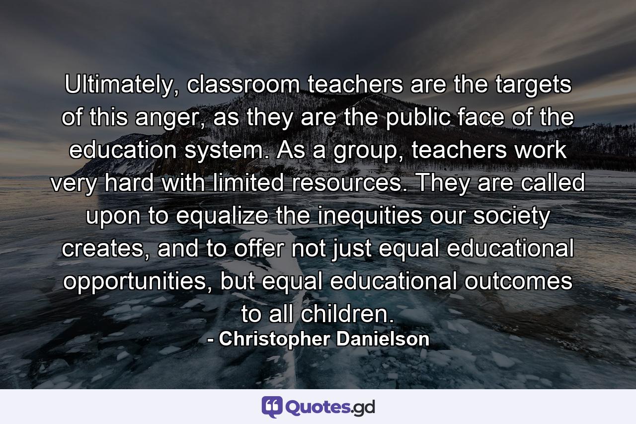 Ultimately, classroom teachers are the targets of this anger, as they are the public face of the education system. As a group, teachers work very hard with limited resources. They are called upon to equalize the inequities our society creates, and to offer not just equal educational opportunities, but equal educational outcomes to all children. - Quote by Christopher Danielson