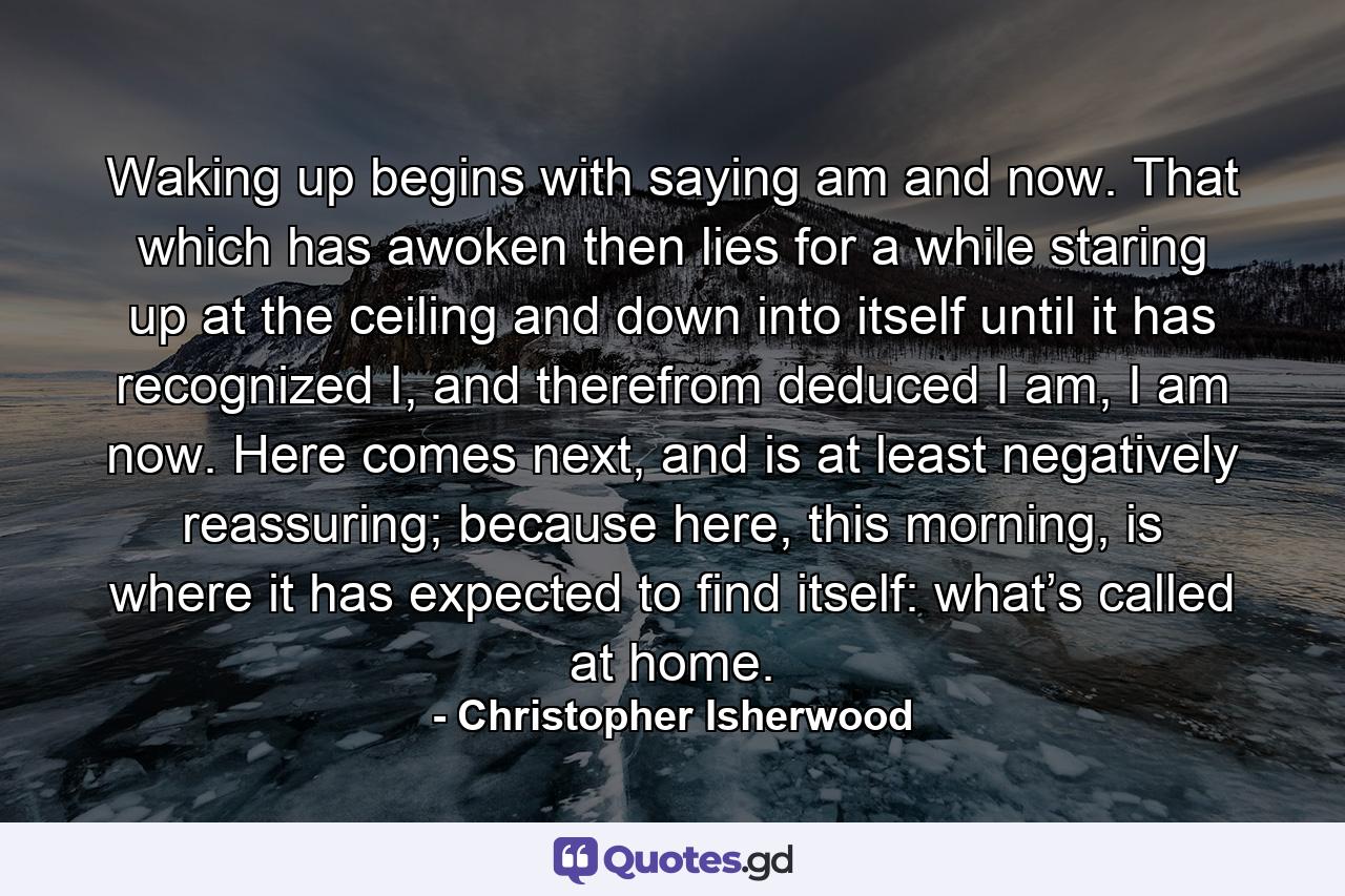 Waking up begins with saying am and now. That which has awoken then lies for a while staring up at the ceiling and down into itself until it has recognized I, and therefrom deduced I am, I am now. Here comes next, and is at least negatively reassuring; because here, this morning, is where it has expected to find itself: what’s called at home. - Quote by Christopher Isherwood