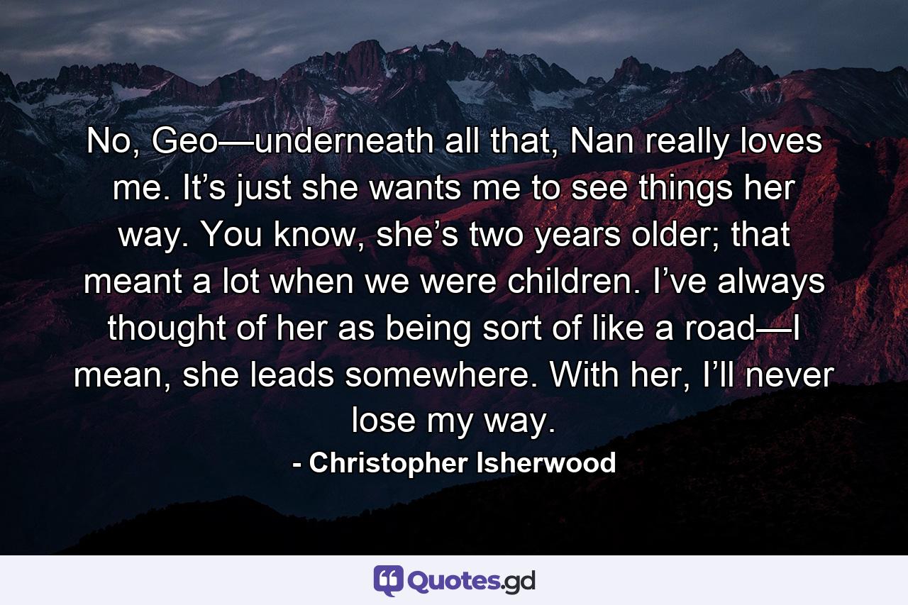 No, Geo—underneath all that, Nan really loves me. It’s just she wants me to see things her way. You know, she’s two years older; that meant a lot when we were children. I’ve always thought of her as being sort of like a road—I mean, she leads somewhere. With her, I’ll never lose my way. - Quote by Christopher Isherwood