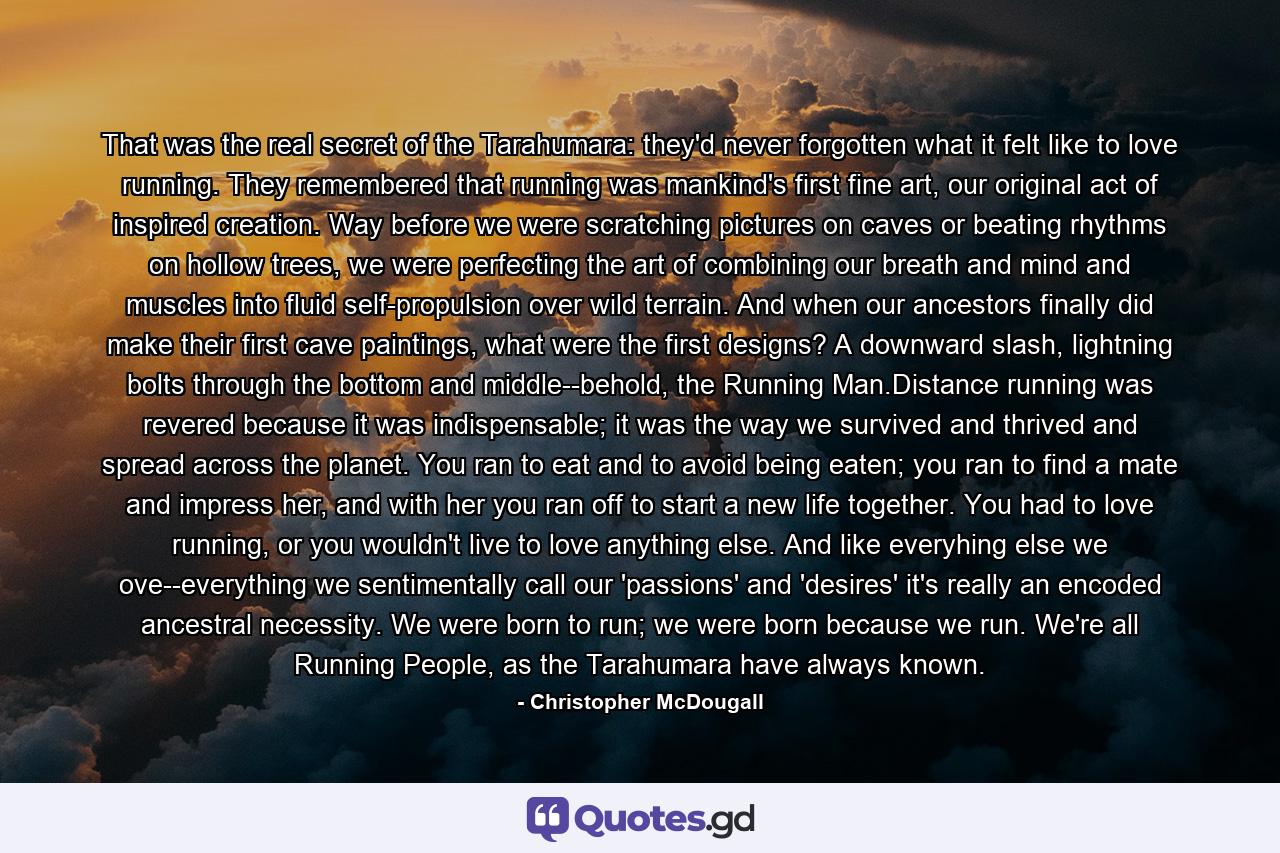 That was the real secret of the Tarahumara: they'd never forgotten what it felt like to love running. They remembered that running was mankind's first fine art, our original act of inspired creation. Way before we were scratching pictures on caves or beating rhythms on hollow trees, we were perfecting the art of combining our breath and mind and muscles into fluid self-propulsion over wild terrain. And when our ancestors finally did make their first cave paintings, what were the first designs? A downward slash, lightning bolts through the bottom and middle--behold, the Running Man.Distance running was revered because it was indispensable; it was the way we survived and thrived and spread across the planet. You ran to eat and to avoid being eaten; you ran to find a mate and impress her, and with her you ran off to start a new life together. You had to love running, or you wouldn't live to love anything else. And like everyhing else we ove--everything we sentimentally call our 'passions' and 'desires' it's really an encoded ancestral necessity. We were born to run; we were born because we run. We're all Running People, as the Tarahumara have always known. - Quote by Christopher McDougall