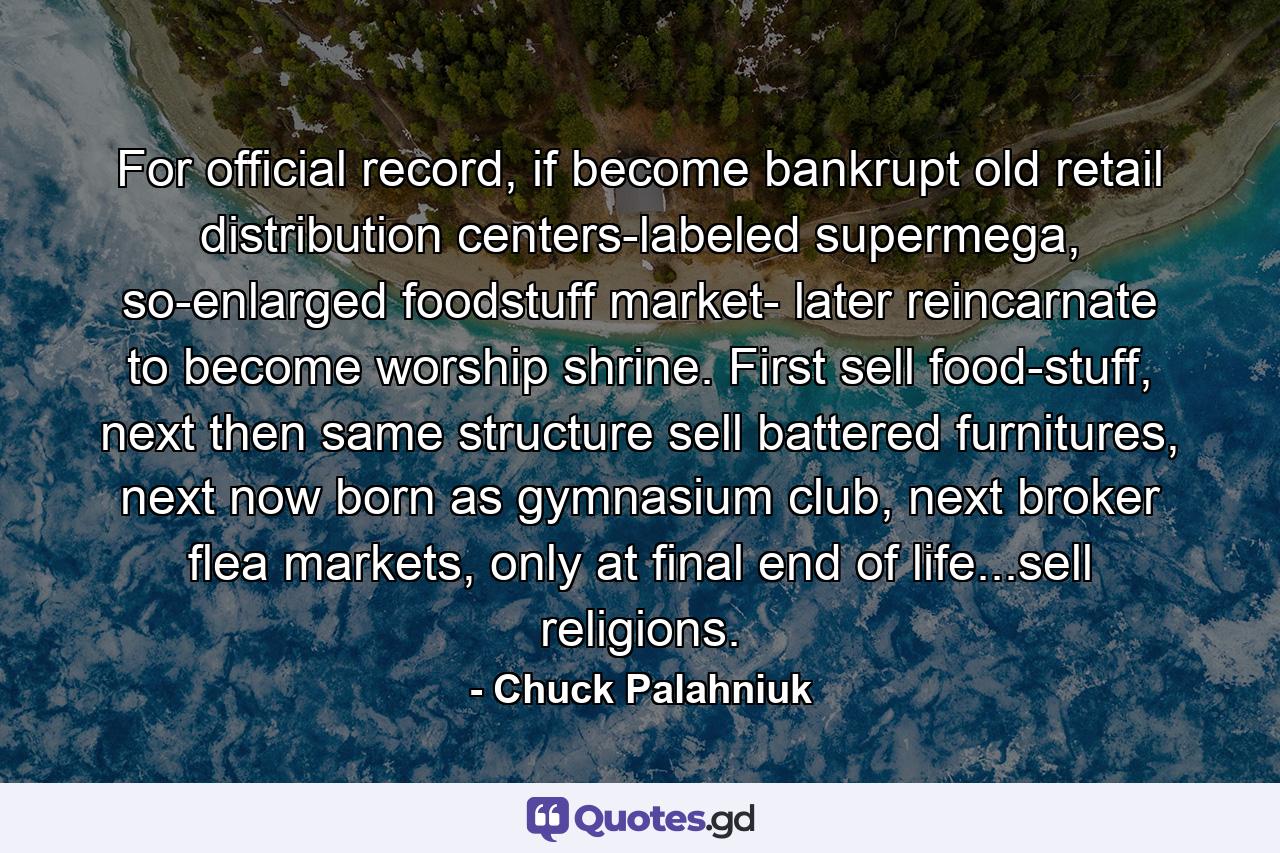 For official record, if become bankrupt old retail distribution centers-labeled supermega, so-enlarged foodstuff market- later reincarnate to become worship shrine. First sell food-stuff, next then same structure sell battered furnitures, next now born as gymnasium club, next broker flea markets, only at final end of life...sell religions. - Quote by Chuck Palahniuk