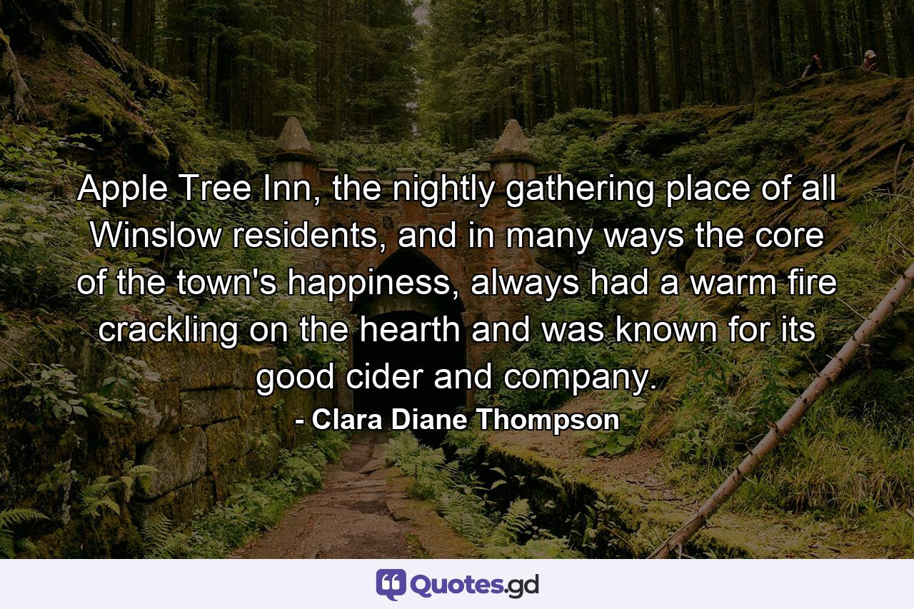 Apple Tree Inn, the nightly gathering place of all Winslow residents, and in many ways the core of the town's happiness, always had a warm fire crackling on the hearth and was known for its good cider and company. - Quote by Clara Diane Thompson