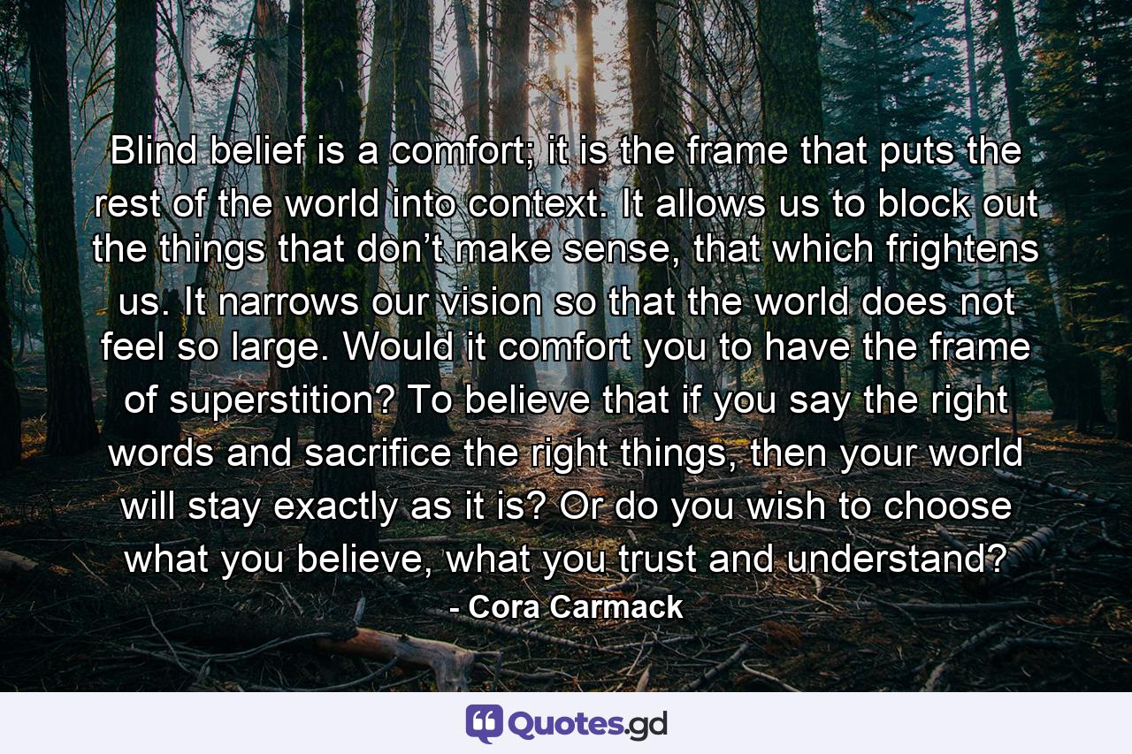 Blind belief is a comfort; it is the frame that puts the rest of the world into context. It allows us to block out the things that don’t make sense, that which frightens us. It narrows our vision so that the world does not feel so large. Would it comfort you to have the frame of superstition? To believe that if you say the right words and sacrifice the right things, then your world will stay exactly as it is? Or do you wish to choose what you believe, what you trust and understand? - Quote by Cora Carmack