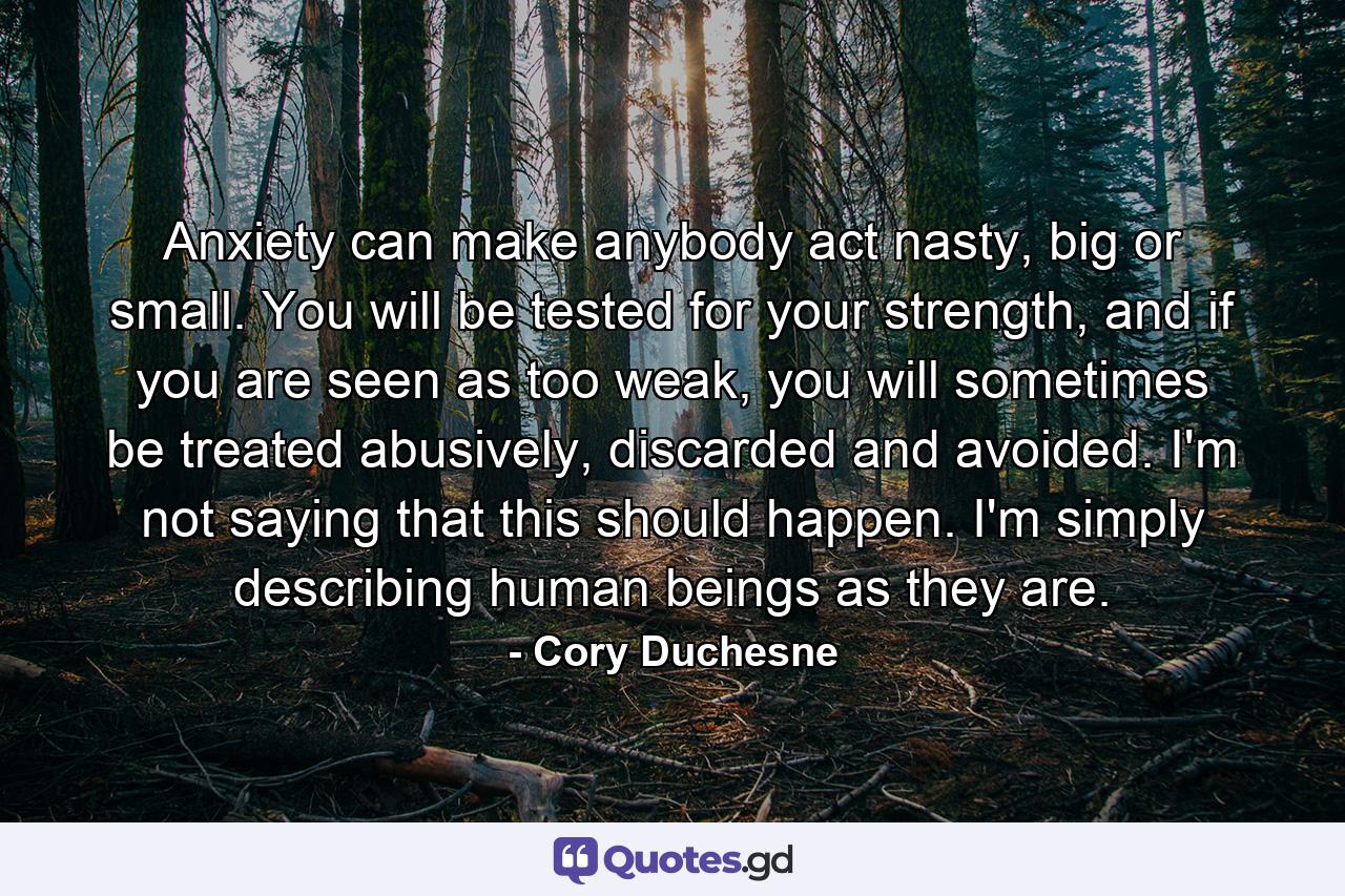 Anxiety can make anybody act nasty, big or small. You will be tested for your strength, and if you are seen as too weak, you will sometimes be treated abusively, discarded and avoided. I'm not saying that this should happen. I'm simply describing human beings as they are. - Quote by Cory Duchesne