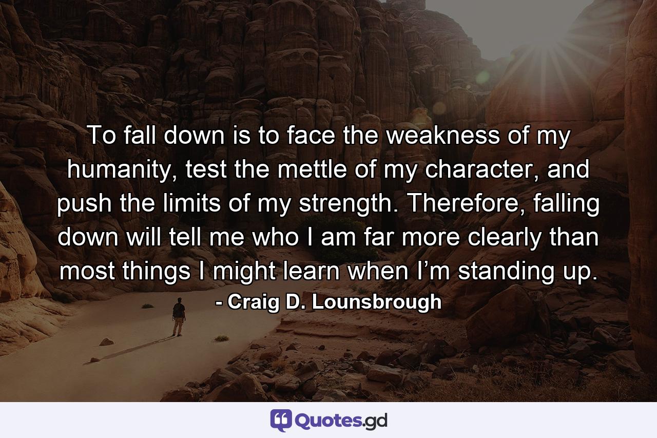 To fall down is to face the weakness of my humanity, test the mettle of my character, and push the limits of my strength. Therefore, falling down will tell me who I am far more clearly than most things I might learn when I’m standing up. - Quote by Craig D. Lounsbrough