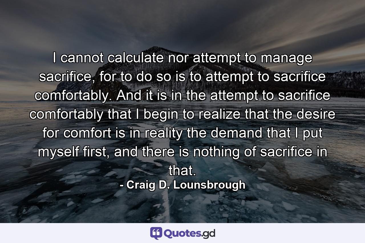 I cannot calculate nor attempt to manage sacrifice, for to do so is to attempt to sacrifice comfortably. And it is in the attempt to sacrifice comfortably that I begin to realize that the desire for comfort is in reality the demand that I put myself first, and there is nothing of sacrifice in that. - Quote by Craig D. Lounsbrough