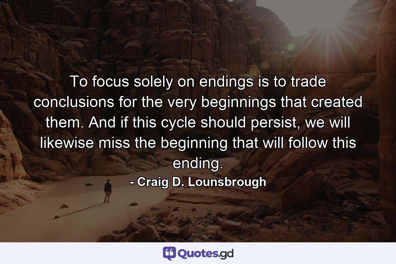 To focus solely on endings is to trade conclusions for the very beginnings that created them. And if this cycle should persist, we will likewise miss the beginning that will follow this ending. - Quote by Craig D. Lounsbrough