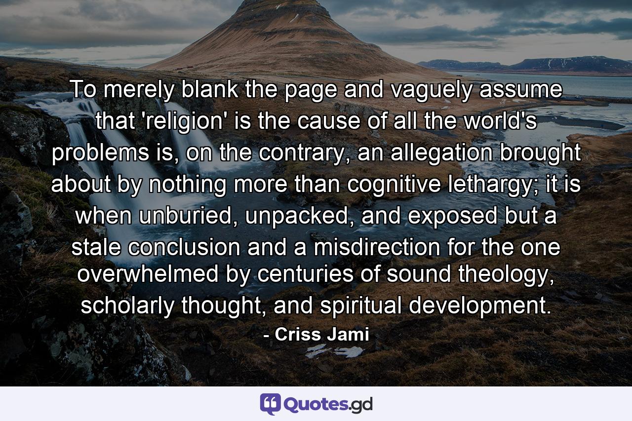 To merely blank the page and vaguely assume that 'religion' is the cause of all the world's problems is, on the contrary, an allegation brought about by nothing more than cognitive lethargy; it is when unburied, unpacked, and exposed but a stale conclusion and a misdirection for the one overwhelmed by centuries of sound theology, scholarly thought, and spiritual development. - Quote by Criss Jami