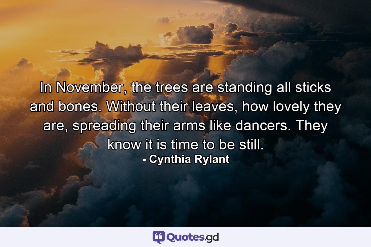 In November, the trees are standing all sticks and bones. Without their leaves, how lovely they are, spreading their arms like dancers. They know it is time to be still. - Quote by Cynthia Rylant