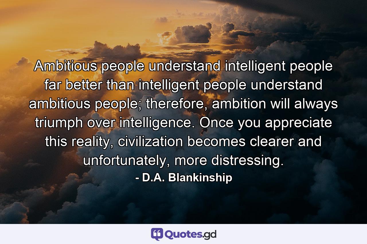 Ambitious people understand intelligent people far better than intelligent people understand ambitious people; therefore, ambition will always triumph over intelligence. Once you appreciate this reality, civilization becomes clearer and unfortunately, more distressing. - Quote by D.A. Blankinship