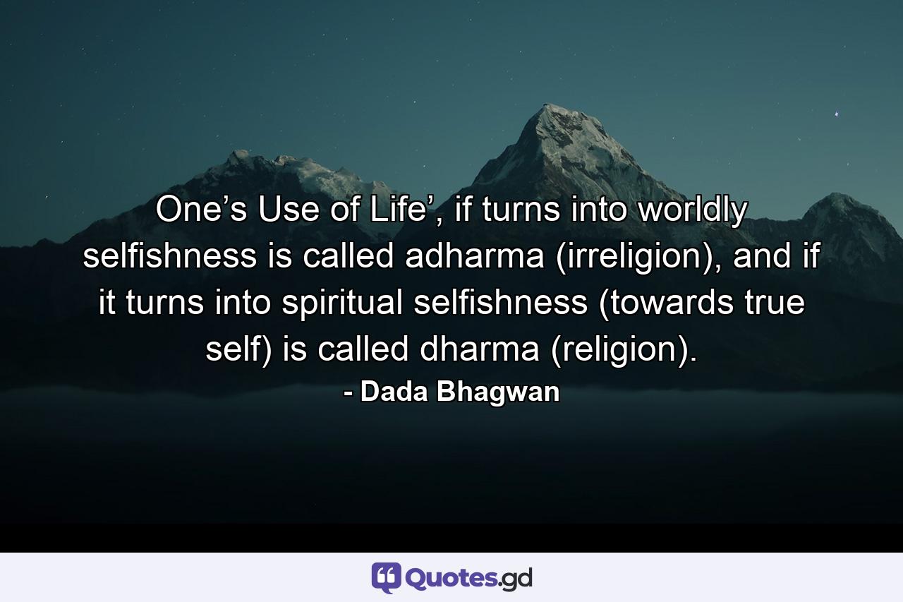 One’s Use of Life’, if turns into worldly selfishness is called adharma (irreligion), and if it turns into spiritual selfishness (towards true self) is called dharma (religion). - Quote by Dada Bhagwan