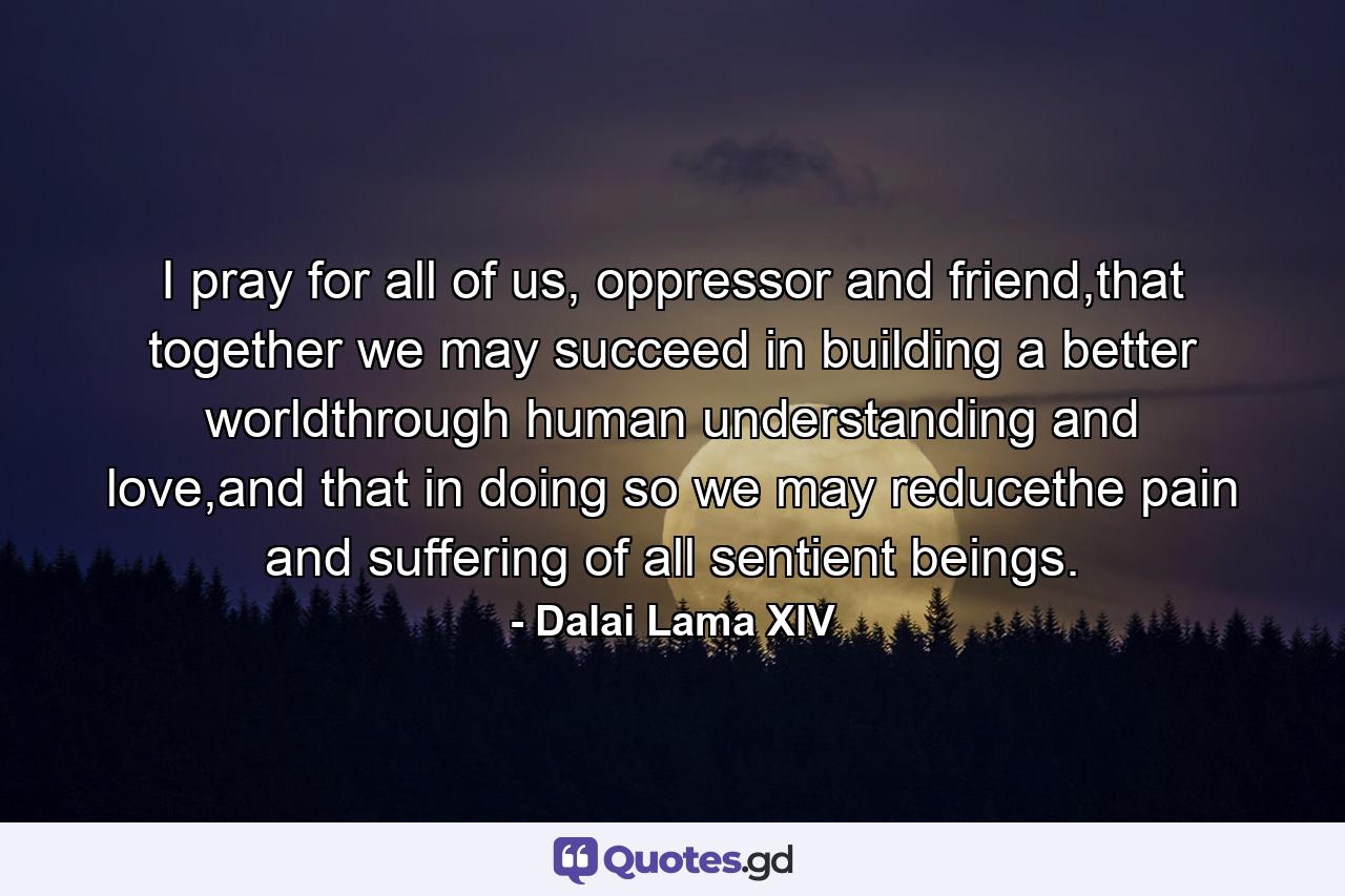 I pray for all of us, oppressor and friend,that together we may succeed in building a better worldthrough human understanding and love,and that in doing so we may reducethe pain and suffering of all sentient beings. - Quote by Dalai Lama XIV