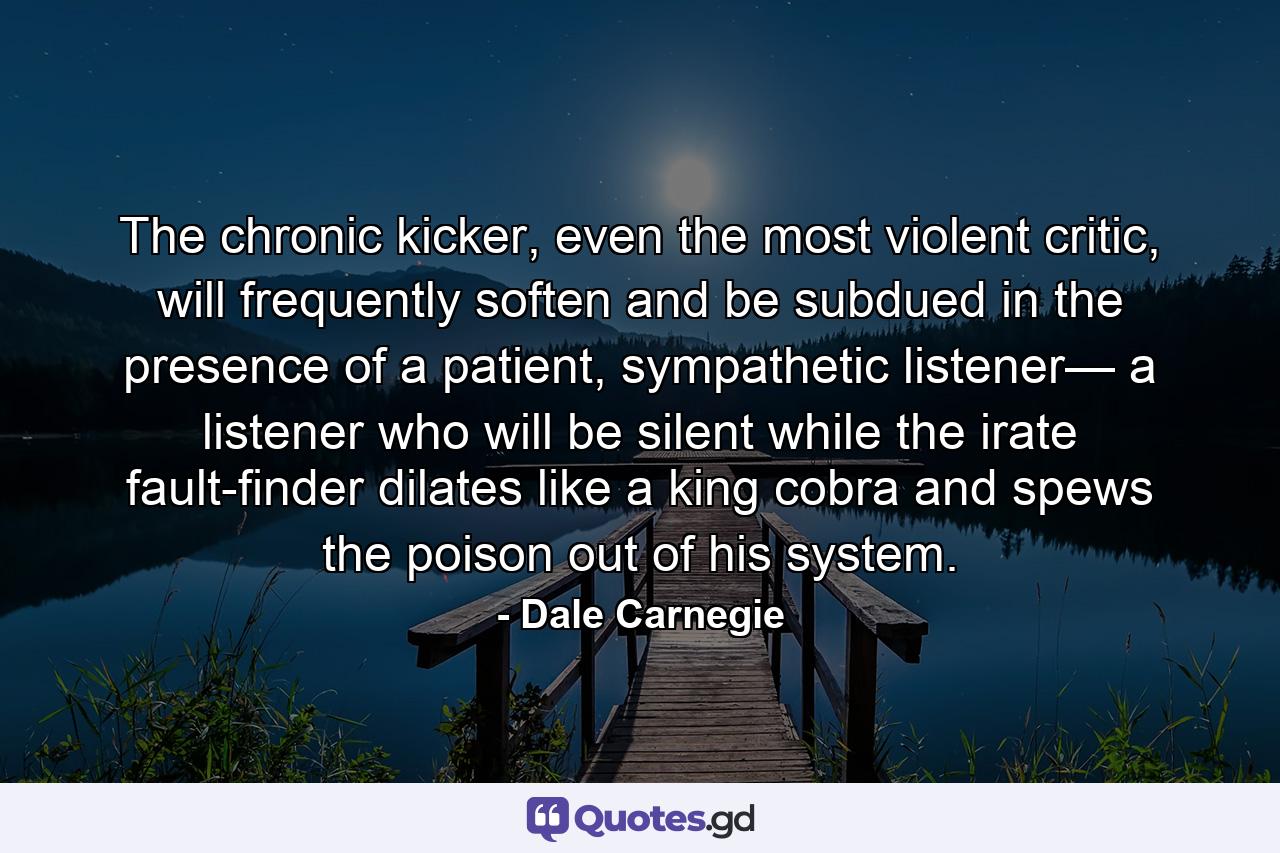 The chronic kicker, even the most violent critic, will frequently soften and be subdued in the presence of a patient, sympathetic listener— a listener who will be silent while the irate fault-finder dilates like a king cobra and spews the poison out of his system. - Quote by Dale Carnegie