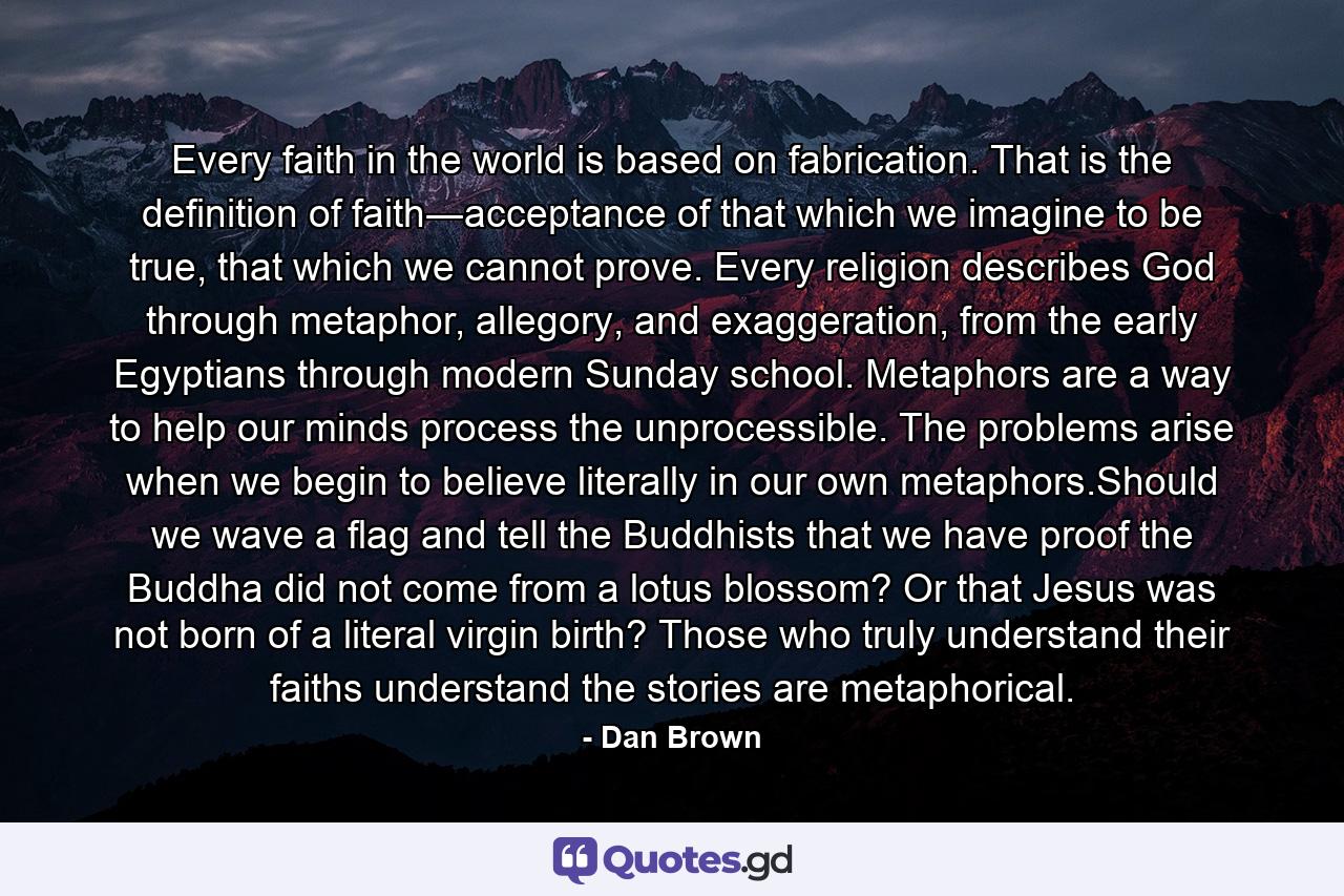 Every faith in the world is based on fabrication. That is the definition of faith―acceptance of that which we imagine to be true, that which we cannot prove. Every religion describes God through metaphor, allegory, and exaggeration, from the early Egyptians through modern Sunday school. Metaphors are a way to help our minds process the unprocessible. The problems arise when we begin to believe literally in our own metaphors.Should we wave a flag and tell the Buddhists that we have proof the Buddha did not come from a lotus blossom? Or that Jesus was not born of a literal virgin birth? Those who truly understand their faiths understand the stories are metaphorical. - Quote by Dan Brown