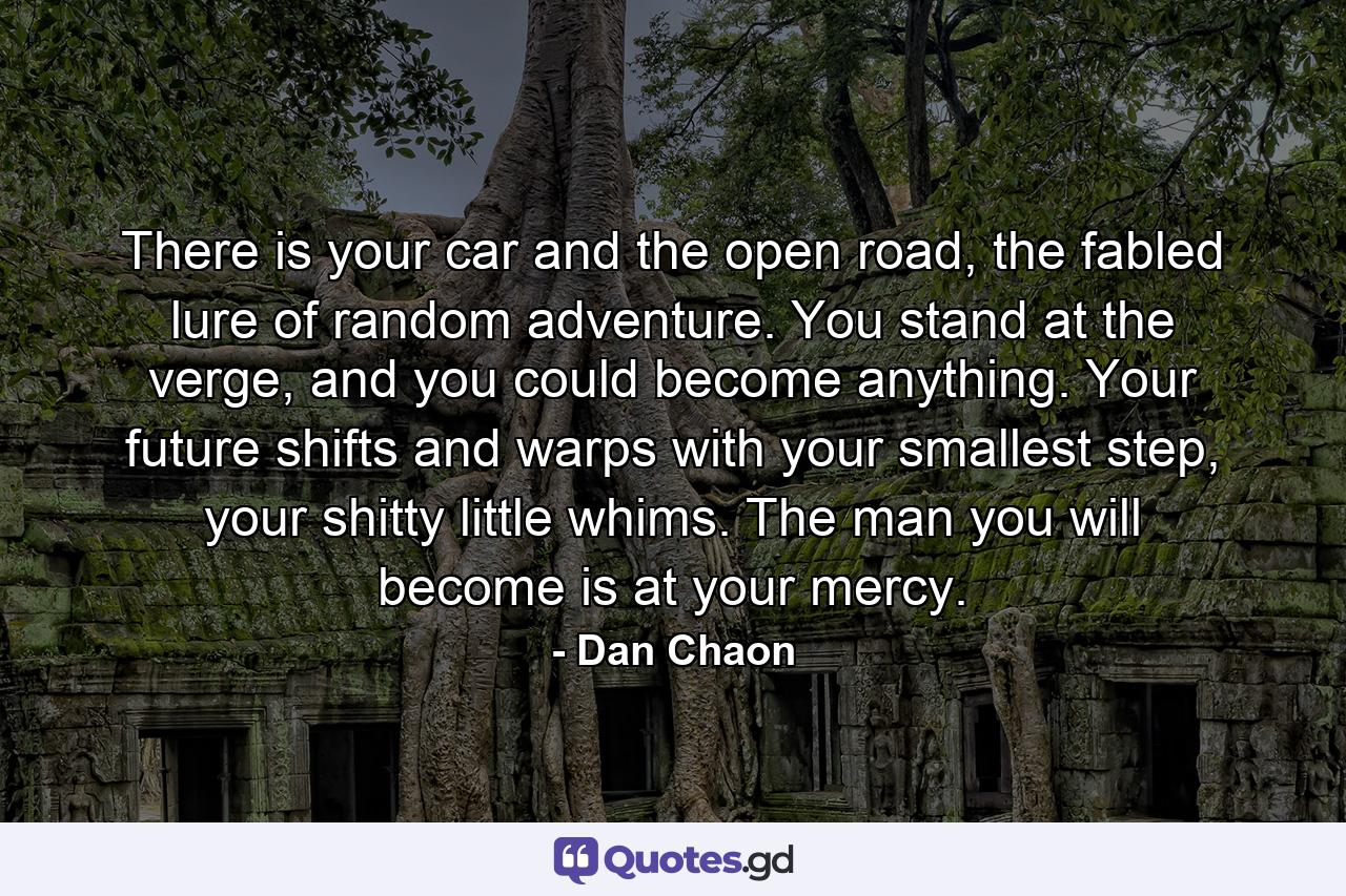 There is your car and the open road, the fabled lure of random adventure. You stand at the verge, and you could become anything. Your future shifts and warps with your smallest step, your shitty little whims. The man you will become is at your mercy. - Quote by Dan Chaon