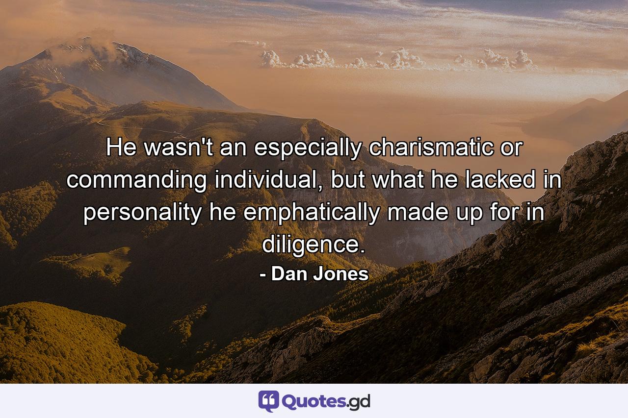 He wasn't an especially charismatic or commanding individual, but what he lacked in personality he emphatically made up for in diligence. - Quote by Dan Jones