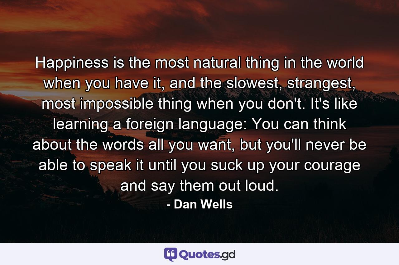 Happiness is the most natural thing in the world when you have it, and the slowest, strangest, most impossible thing when you don't. It's like learning a foreign language: You can think about the words all you want, but you'll never be able to speak it until you suck up your courage and say them out loud. - Quote by Dan Wells