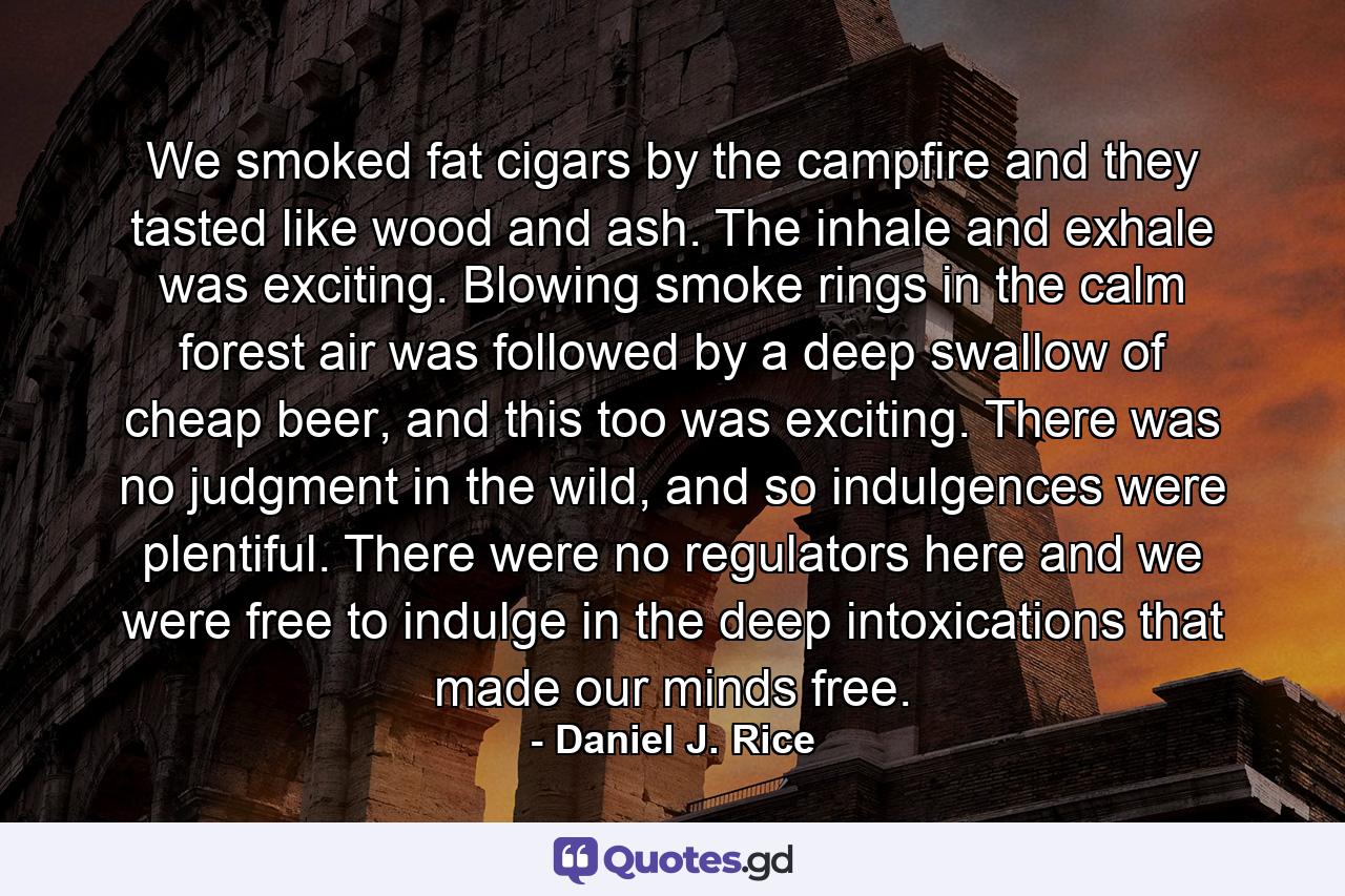 We smoked fat cigars by the campfire and they tasted like wood and ash. The inhale and exhale was exciting. Blowing smoke rings in the calm forest air was followed by a deep swallow of cheap beer, and this too was exciting. There was no judgment in the wild, and so indulgences were plentiful. There were no regulators here and we were free to indulge in the deep intoxications that made our minds free. - Quote by Daniel J. Rice