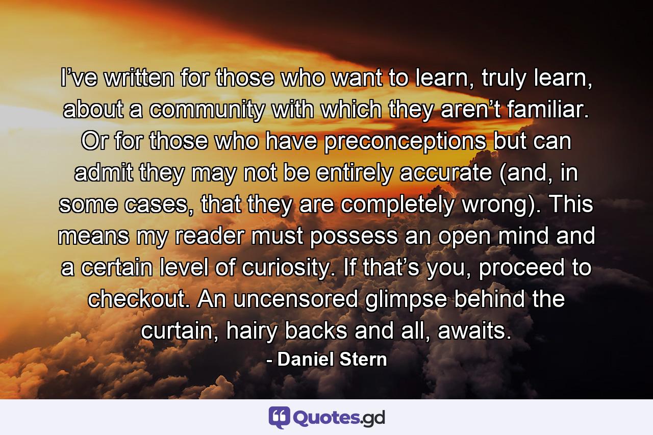 I’ve written for those who want to learn, truly learn, about a community with which they aren’t familiar. Or for those who have preconceptions but can admit they may not be entirely accurate (and, in some cases, that they are completely wrong). This means my reader must possess an open mind and a certain level of curiosity. If that’s you, proceed to checkout. An uncensored glimpse behind the curtain, hairy backs and all, awaits. - Quote by Daniel Stern