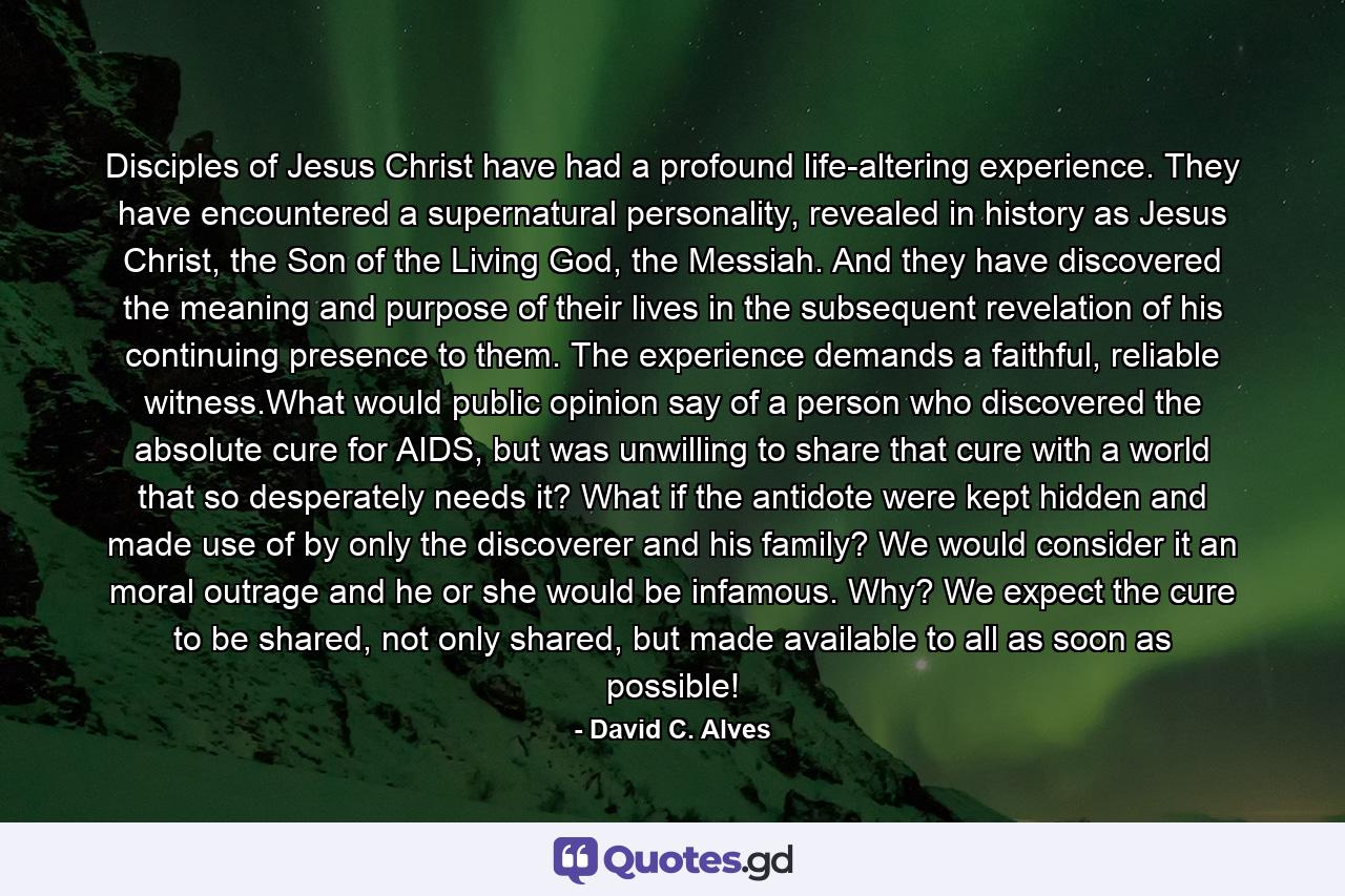 Disciples of Jesus Christ have had a profound life-altering experience. They have encountered a supernatural personality, revealed in history as Jesus Christ, the Son of the Living God, the Messiah. And they have discovered the meaning and purpose of their lives in the subsequent revelation of his continuing presence to them. The experience demands a faithful, reliable witness.What would public opinion say of a person who discovered the absolute cure for AIDS, but was unwilling to share that cure with a world that so desperately needs it? What if the antidote were kept hidden and made use of by only the discoverer and his family? We would consider it an moral outrage and he or she would be infamous. Why? We expect the cure to be shared, not only shared, but made available to all as soon as possible! - Quote by David C. Alves