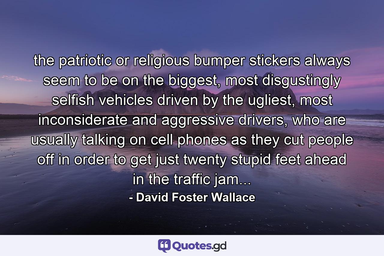 the patriotic or religious bumper stickers always seem to be on the biggest, most disgustingly selfish vehicles driven by the ugliest, most inconsiderate and aggressive drivers, who are usually talking on cell phones as they cut people off in order to get just twenty stupid feet ahead in the traffic jam... - Quote by David Foster Wallace