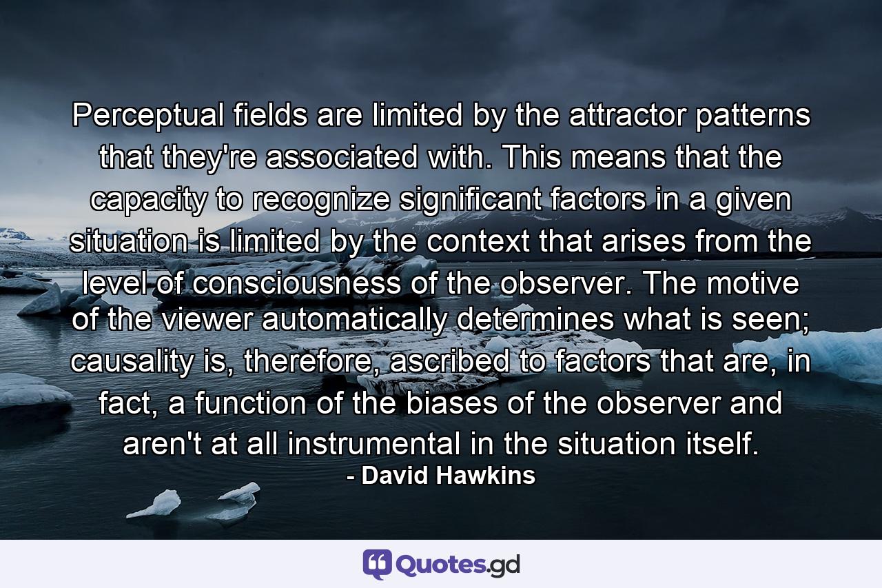 Perceptual fields are limited by the attractor patterns that they're associated with. This means that the capacity to recognize significant factors in a given situation is limited by the context that arises from the level of consciousness of the observer. The motive of the viewer automatically determines what is seen; causality is, therefore, ascribed to factors that are, in fact, a function of the biases of the observer and aren't at all instrumental in the situation itself. - Quote by David Hawkins